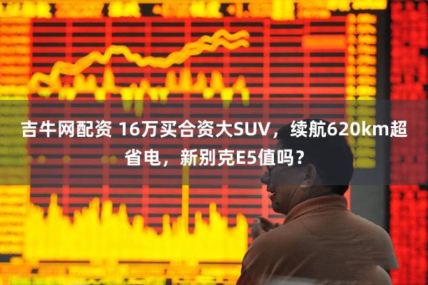 吉牛网配资 16万买合资大SUV，续航620km超省电，新别克E5值吗？