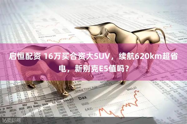 启恒配资 16万买合资大SUV，续航620km超省电，新别克E5值吗？