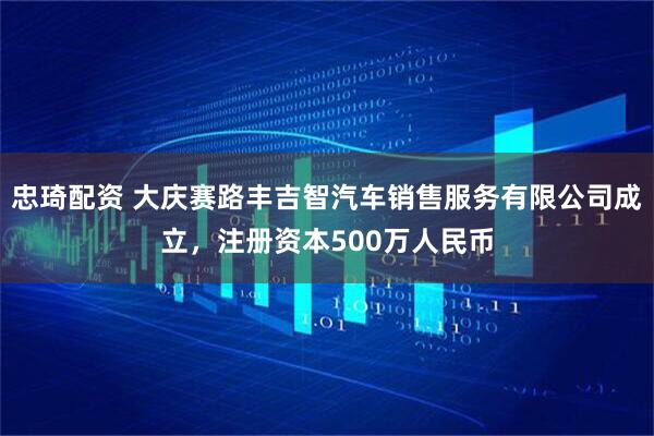 忠琦配资 大庆赛路丰吉智汽车销售服务有限公司成立，注册资本500万人民币