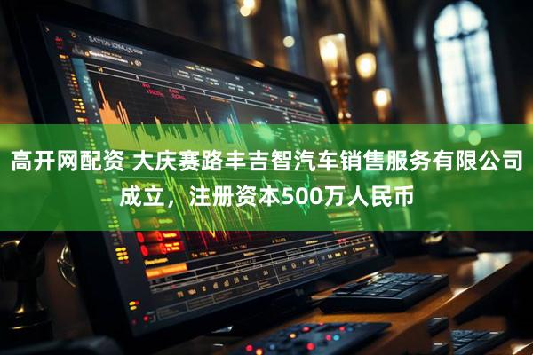 高开网配资 大庆赛路丰吉智汽车销售服务有限公司成立，注册资本500万人民币
