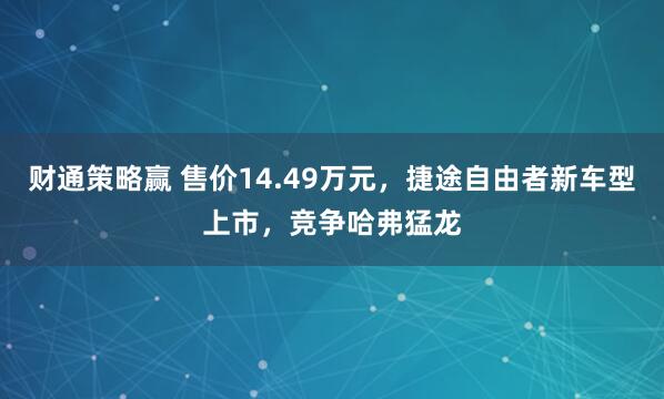财通策略赢 售价14.49万元，捷途自由者新车型上市，竞争哈弗猛龙