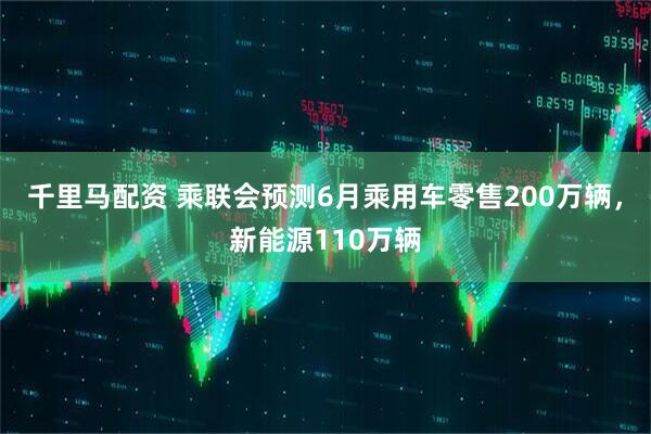 千里马配资 乘联会预测6月乘用车零售200万辆，新能源110万辆