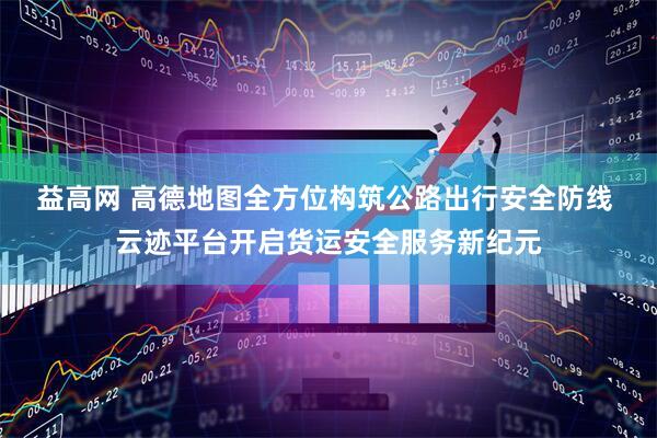 益高网 高德地图全方位构筑公路出行安全防线 云迹平台开启货运安全服务新纪元