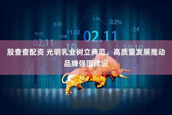 股查查配资 光明乳业树立典范，高质量发展推动品牌强国建设