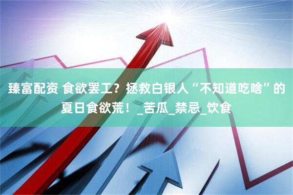 臻富配资 食欲罢工？拯救白银人“不知道吃啥”的夏日食欲荒！_苦瓜_禁忌_饮食