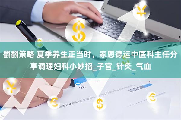 翻翻策略 夏季养生正当时,家恩德运中医科主任分享调理妇科小妙招_子宫_针灸_气血