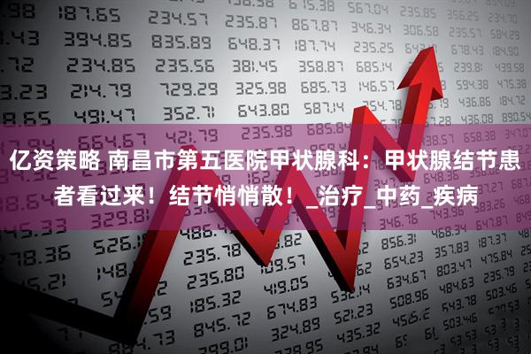亿资策略 南昌市第五医院甲状腺科：甲状腺结节患者看过来！结节悄悄散！_治疗_中药_疾病