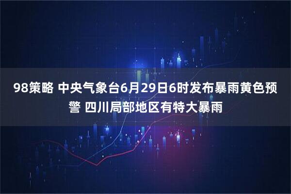 98策略 中央气象台6月29日6时发布暴雨黄色预警 四川局部地区有特大暴雨
