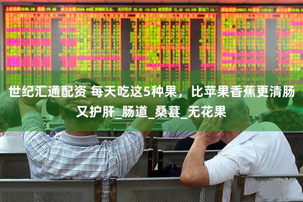 世纪汇通配资 每天吃这5种果，比苹果香蕉更清肠又护肝_肠道_桑葚_无花果