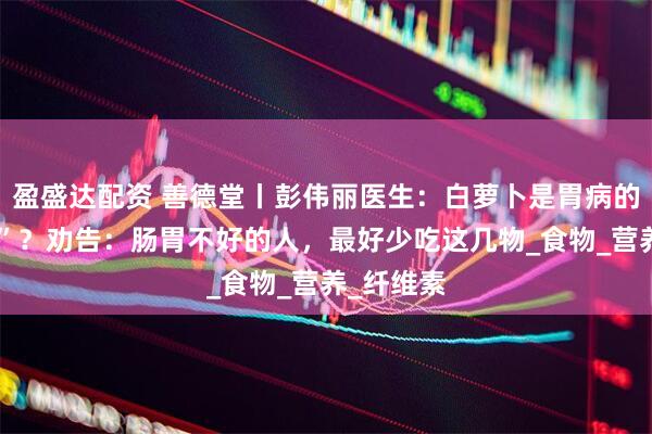 盈盛达配资 善德堂丨彭伟丽医生：白萝卜是胃病的“加速器”？劝告：肠胃不好的人，最好少吃这几物_食物_营养_纤维素