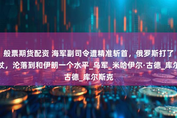 般票期货配资 海军副司令遭精准斩首,俄罗斯打了三年仗,沦落到和伊朗一个水平_乌军_米哈伊尔·古德_库尔斯克