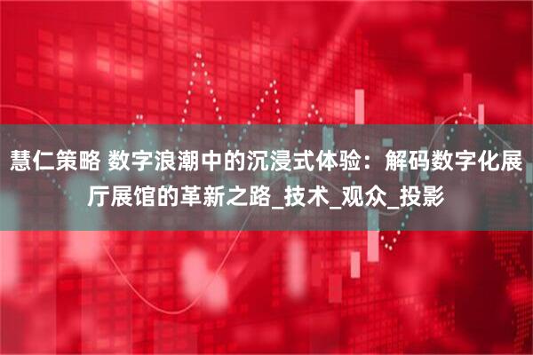 慧仁策略 数字浪潮中的沉浸式体验：解码数字化展厅展馆的革新之路_技术_观众_投影