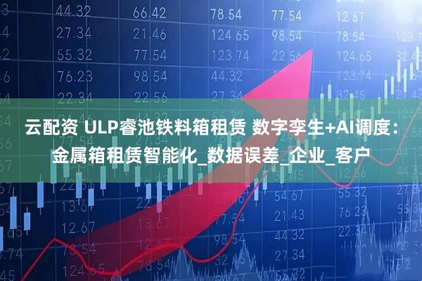 云配资 ULP睿池铁料箱租赁 数字孪生+AI调度：金属箱租赁智能化_数据误差_企业_客户