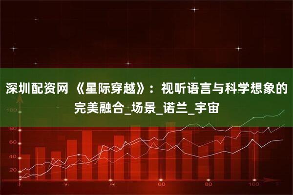深圳配资网 《星际穿越》：视听语言与科学想象的完美融合_场景_诺兰_宇宙