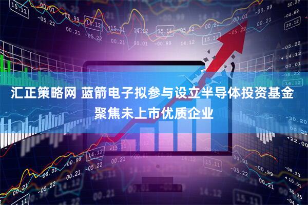 汇正策略网 蓝箭电子拟参与设立半导体投资基金 聚焦未上市优质企业