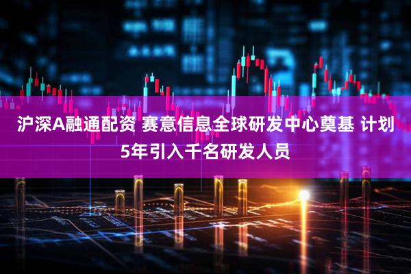 沪深A融通配资 赛意信息全球研发中心奠基 计划5年引入千名研发人员