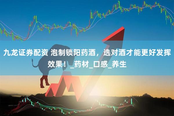 九龙证券配资 泡制锁阳药酒，选对酒才能更好发挥效果！_药材_口感_养生