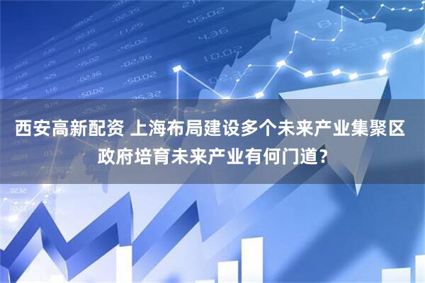 西安高新配资 上海布局建设多个未来产业集聚区 政府培育未来产业有何门道？