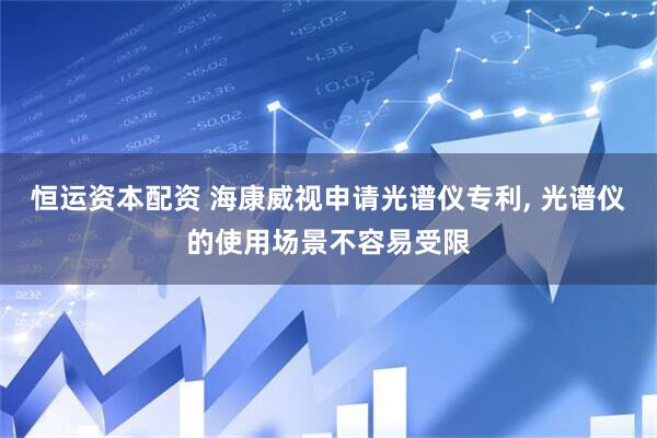 恒运资本配资 海康威视申请光谱仪专利, 光谱仪的使用场景不容易受限
