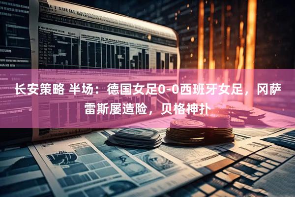 长安策略 半场：德国女足0-0西班牙女足，冈萨雷斯屡造险，贝格神扑