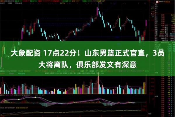大象配资 17点22分！山东男篮正式官宣，3员大将离队，俱乐部发文有深意