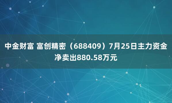 中金财富 富创精密（688409）7月25日主力资金净卖出880.58万元