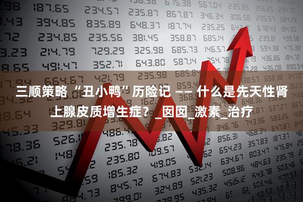 三顺策略 “丑小鸭”历险记 —— 什么是先天性肾上腺皮质增生症？_囡囡_激素_治疗