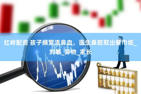 红岭配资 孩子频繁流鼻血，医生鼻腔取出餐巾纸_刘敏_异物_家长