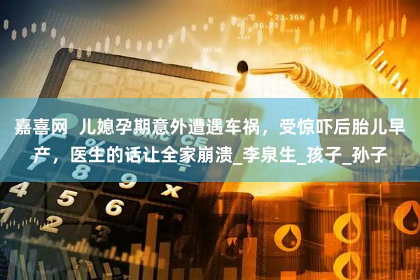 嘉喜网  儿媳孕期意外遭遇车祸，受惊吓后胎儿早产，医生的话让全家崩溃_李泉生_孩子_孙子