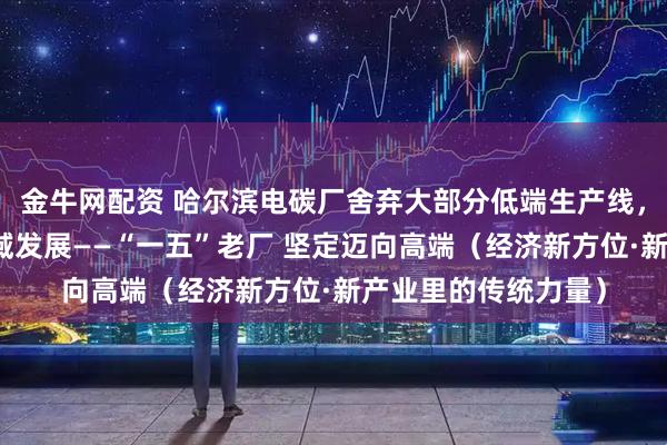 金牛网配资 哈尔滨电碳厂舍弃大部分低端生产线，向高铁、核电等领域发展——“一五”老厂 坚定迈向高端（经济新方位·新产业里的传统力量）