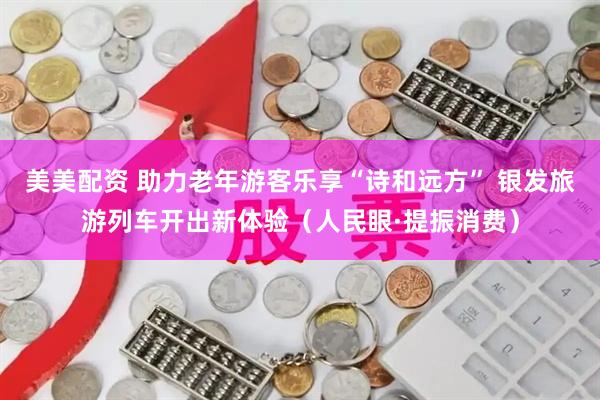 美美配资 助力老年游客乐享“诗和远方” 银发旅游列车开出新体验（人民眼·提振消费）