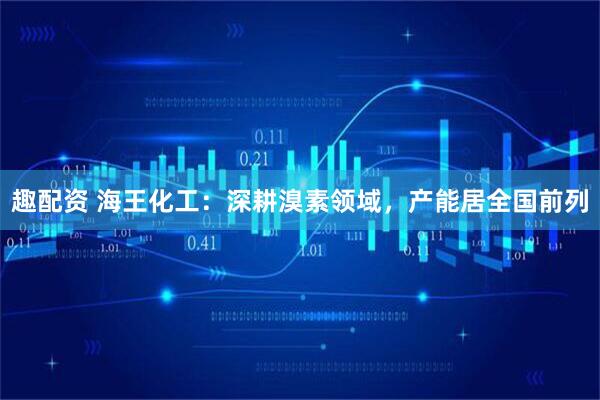 趣配资 海王化工：深耕溴素领域，产能居全国前列