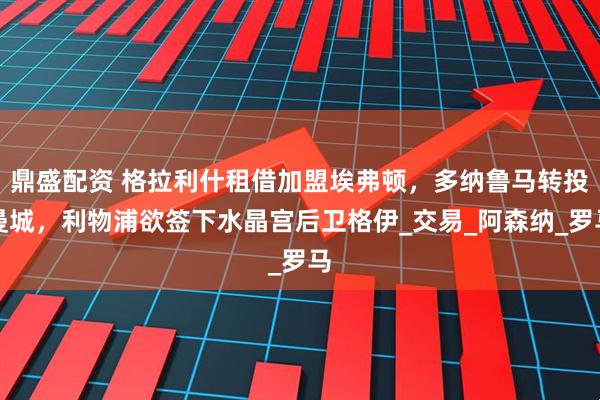 鼎盛配资 格拉利什租借加盟埃弗顿，多纳鲁马转投曼城，利物浦欲签下水晶宫后卫格伊_交易_阿森纳_罗马